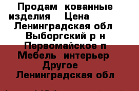 Продам  кованные  изделия  › Цена ­ 2 000 - Ленинградская обл., Выборгский р-н, Первомайское п. Мебель, интерьер » Другое   . Ленинградская обл.